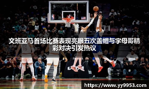 文班亚马首场比赛表现亮眼五次盖帽与字母哥精彩对决引发热议